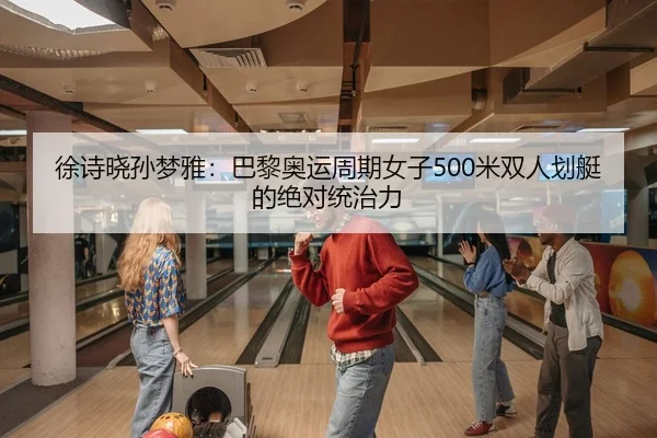 徐诗晓孙梦雅：巴黎奥运周期女子500米双人划艇的绝对统治力 - yaxin